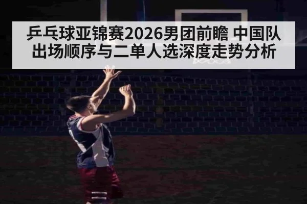 乒乓球亚锦赛2026男团前瞻 中国队出场顺序与二单人选深度走势分析