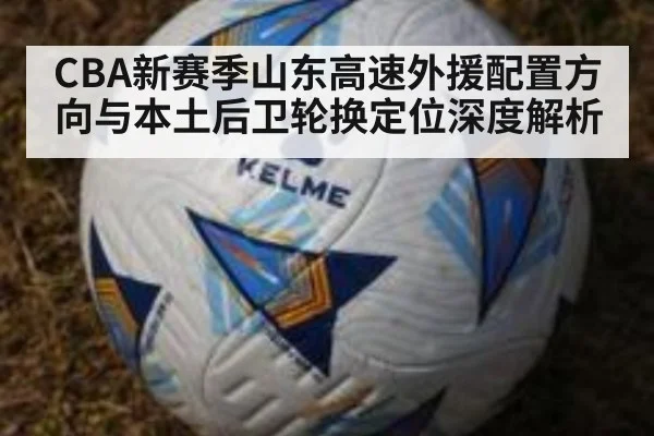 CBA新赛季山东高速外援配置方向与本土后卫轮换定位深度解析