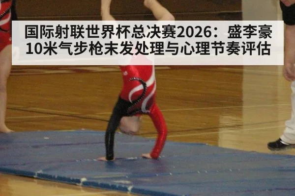 国际射联世界杯总决赛2026：盛李豪10米气步枪末发处理与心理节奏评估